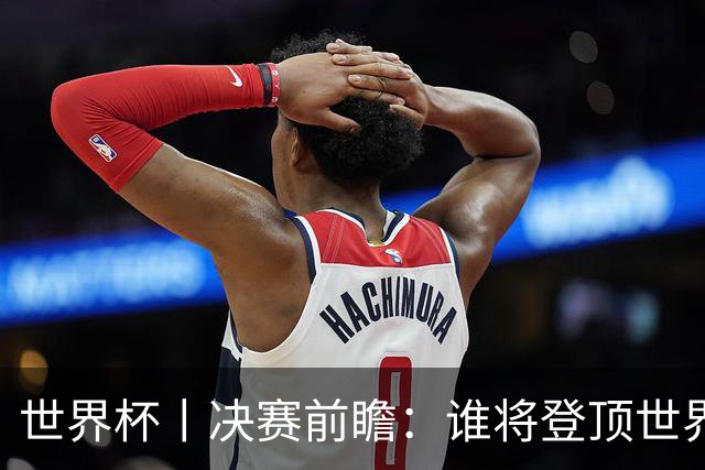 世界杯丨决赛前瞻：谁将登顶世界之巅？