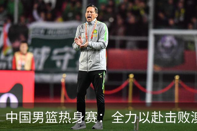 中国男篮热身赛：全力以赴击败澳大利亚，郭士强打造双塔阵容，央视直播