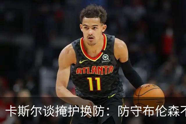 卡斯尔谈掩护换防：防守布伦森不是我和他的1V1 对队友充满信心