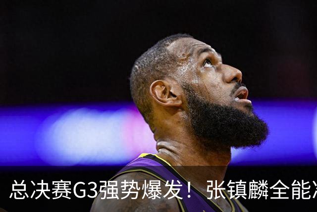 总决赛G3强势爆发！张镇麟全能准三双创赛季新高，率上海拿下夺冠赛点