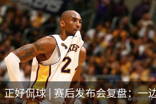 正好侃球 | 赛后发布会复盘：一边是绝境后的欣喜，一边是占优却失利的遗憾