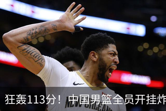 狂轰113分！中国男篮全员开挂炸场，郭士强出手剔除“大宝贝”？