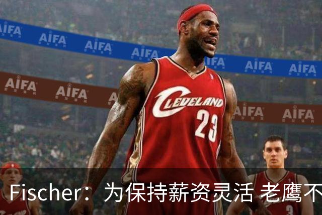 Fischer：为保持薪资灵活 老鹰不急于跟多尔特提前续约