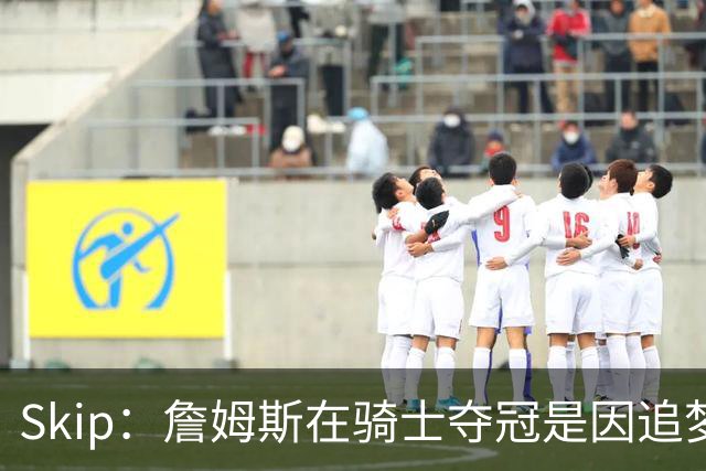 Skip：詹姆斯在骑士夺冠是因追梦失去理智&欧文抢七大心脏进球